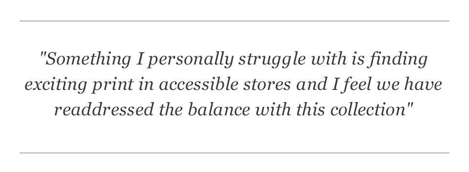 Something I personally struggle with is finding exciting print in accessible stores and I feel we have readdressed the balance with this collection