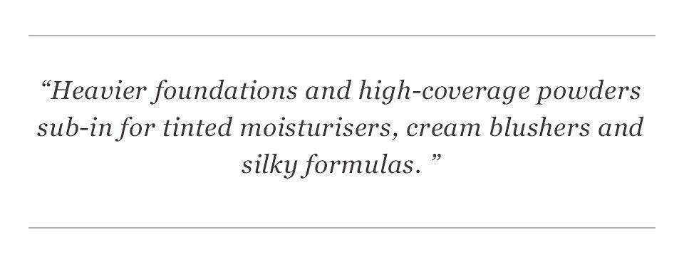 “Heavier foundations and high-coverage powders sub-in for tinted moisturisers, cream blushers and silky formulas. ”